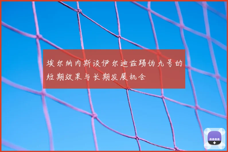 埃尔纳内斯谈伊尔迪兹踢伪九号的短期效果与长期发展机会