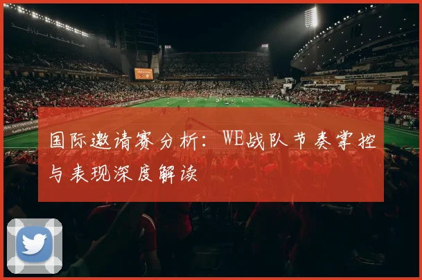 国际邀请赛分析：WE战队节奏掌控与表现深度解读